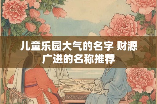 儿童乐园大气的名字 财源广进的名称推荐