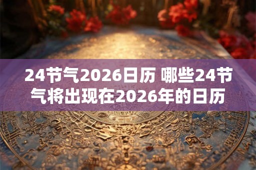 24节气2026日历 哪些24节气将出现在2026年的日历中 24节气2026日历 哪些24节气将出现在2026年的日历中