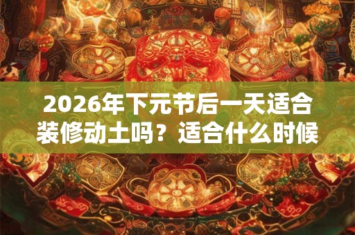 2026年下元节后一天适合装修动土吗？适合什么时候？