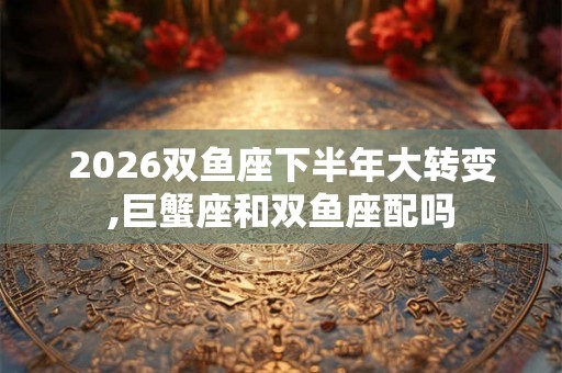 2026双鱼座下半年大转变,巨蟹座和双鱼座配吗 2026双鱼座下半年大转变,巨蟹座和双鱼座配吗