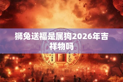 狮兔送福是属狗2026年吉祥物吗 狮兔送福是属狗2026年吉祥物吗