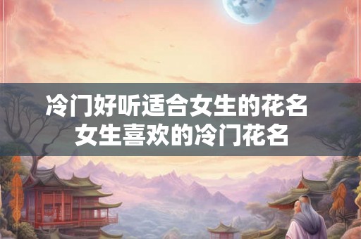 冷门好听适合女生的花名 女生喜欢的冷门花名