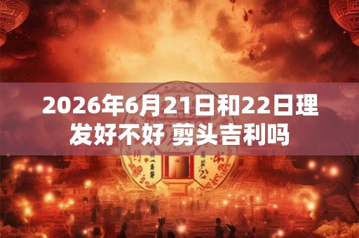 2026年6月21日和22日理发好不好 剪头吉利吗