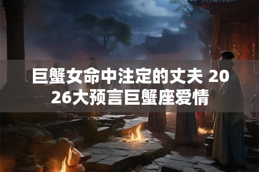 巨蟹女命中注定的丈夫 2026大预言巨蟹座爱情 巨蟹女命中注定的丈夫 2026大预言巨蟹座爱情