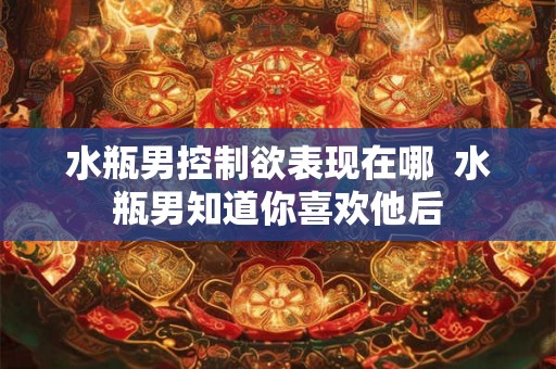 水瓶男控制欲表现在哪 水瓶男知道你喜欢他后 水瓶男控制欲表现在哪 水瓶男知道你喜欢他后