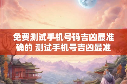 免费测试手机号码吉凶最准确的 测试手机号吉凶最准确免费