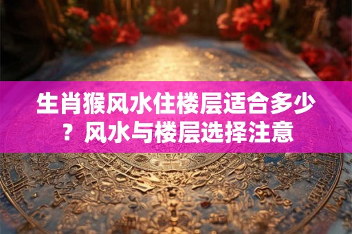 生肖猴风水住楼层适合多少？风水与楼层选择注意