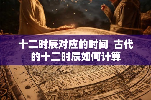 十二时辰对应的时间  古代的十二时辰如何计算