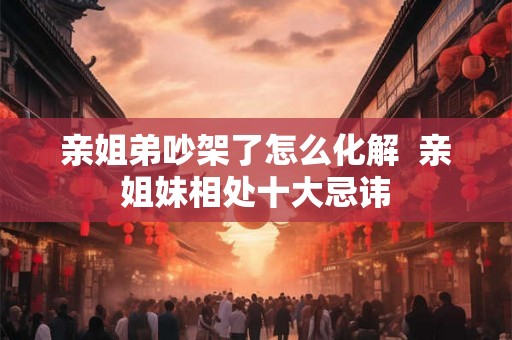 亲姐弟吵架了怎么化解  亲姐妹相处十大忌讳