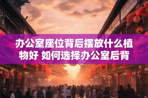 办公室座位背后摆放什么植物好 如何选择办公室后背摆放的植物 办公室座位背后摆放什么植物好 如何选择办公室后背摆放的植物