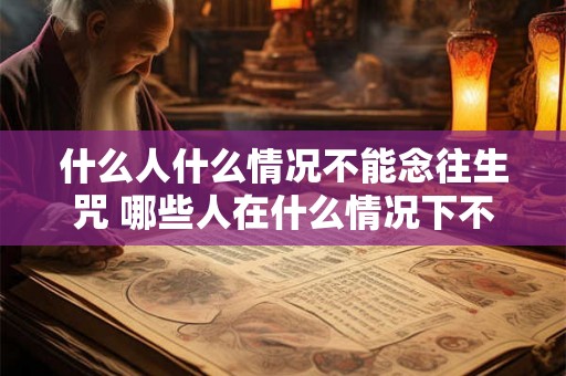 什么人什么情况不能念往生咒 哪些人在什么情况下不能念往生咒