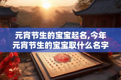 元宵节生的宝宝起名,今年元宵节生的宝宝取什么名字？