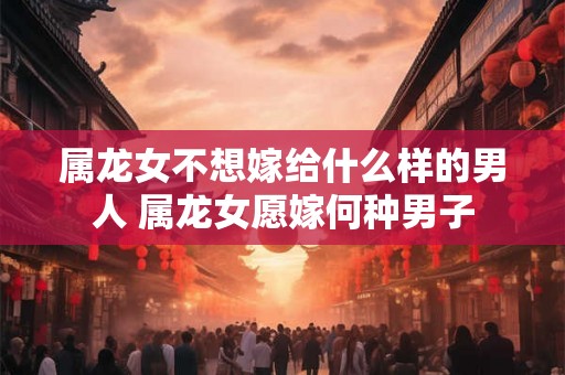 属龙女不想嫁给什么样的男人 属龙女愿嫁何种男子