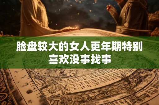 脸盘较大的女人更年期特别喜欢没事找事 脸盘较大的女人更年期特别喜欢没事找事