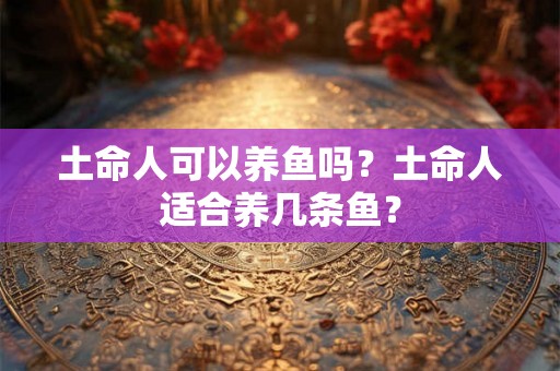 土命人可以养鱼吗？土命人适合养几条鱼？