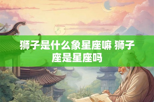 狮子是什么象星座嘛 狮子座是星座吗 狮子是什么象星座嘛 狮子座是星座吗