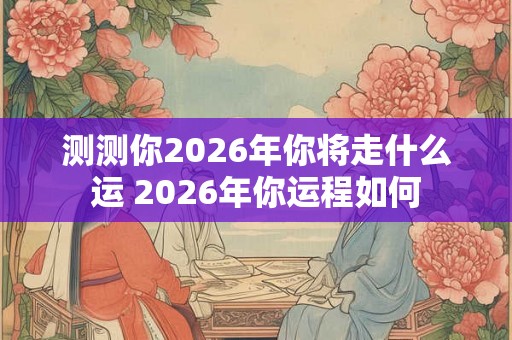 测测你2026年你将走什么运 2026年你运程如何