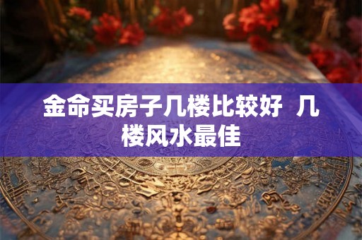 金命买房子几楼比较好 几楼风水最佳 金命买房子几楼比较好 几楼风水最佳