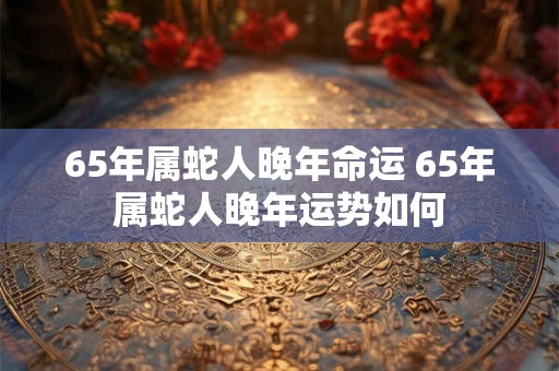 65年属蛇人晚年命运 65年属蛇人晚年运势如何
