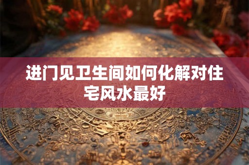 进门见卫生间如何化解对住宅风水最好