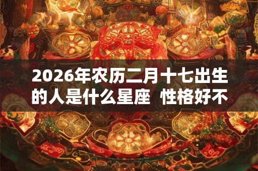 2026年农历二月十七出生的人是什么星座  性格好不好