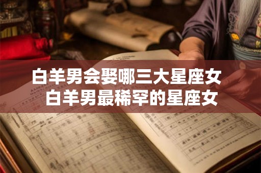 白羊男会娶哪三大星座女  白羊男最稀罕的星座女