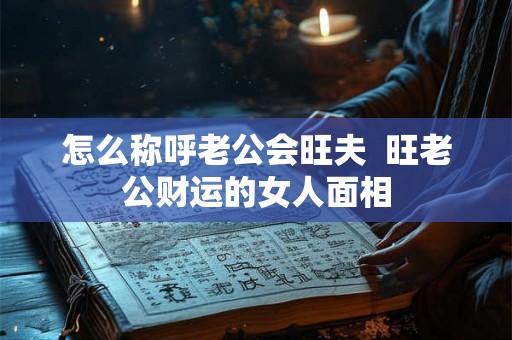 怎么称呼老公会旺夫  旺老公财运的女人面相