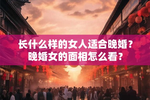 长什么样的女人适合晚婚？晚婚女的面相怎么看？