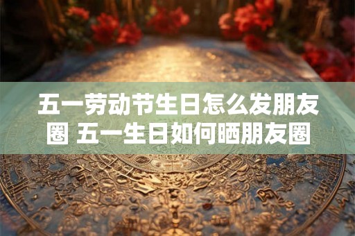 五一劳动节生日怎么发朋友圈 五一生日如何晒朋友圈 五一劳动节生日怎么发朋友圈 五一生日如何晒朋友圈