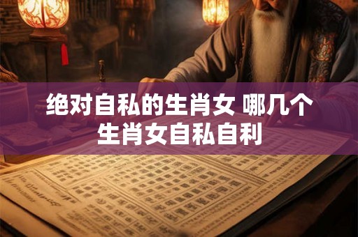 绝对自私的生肖女 哪几个生肖女自私自利 绝对自私的生肖女 哪几个生肖女自私自利