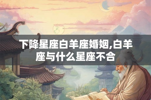 下降星座白羊座婚姻,白羊座与什么星座不合 下降星座白羊座婚姻,白羊座与什么星座不合