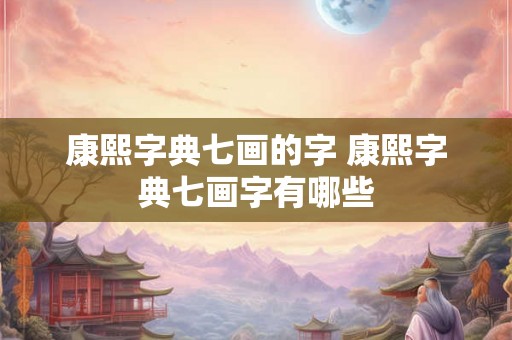 康熙字典七画的字 康熙字典七画字有哪些 康熙字典七画的字 康熙字典七画字有哪些