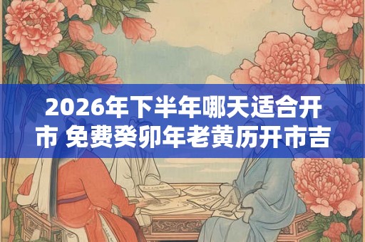 2026年下半年哪天适合开市 免费癸卯年老黄历开市吉日查询