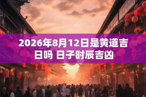 2026年8月12日是黄道吉日吗 日子时辰吉凶