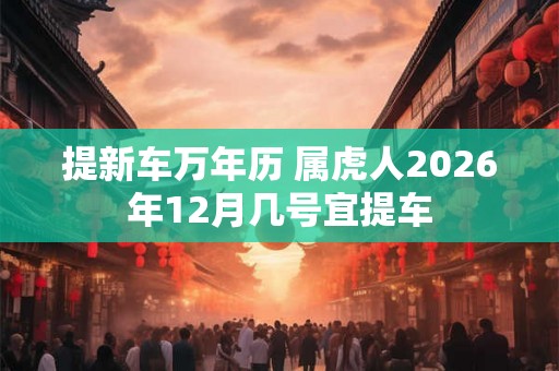 提新车万年历 属虎人2026年12月几号宜提车 提新车万年历 属虎人2026年12月几号宜提车