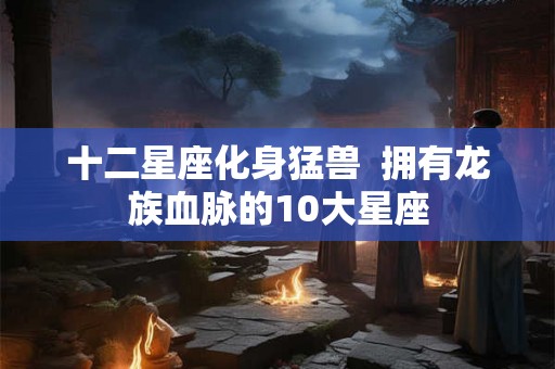 十二星座化身猛兽 拥有龙族血脉的10大星座 十二星座化身猛兽 拥有龙族血脉的10大星座