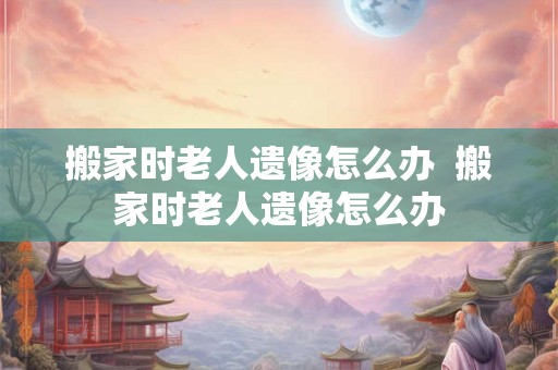 搬家时老人遗像怎么办  搬家时老人遗像怎么办