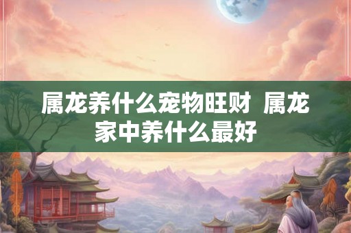 属龙养什么宠物旺财  属龙家中养什么最好