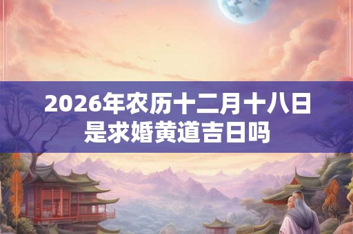 2026年农历十二月十八日是求婚黄道吉日吗 2026年农历十二月十八日是求婚黄道吉日吗