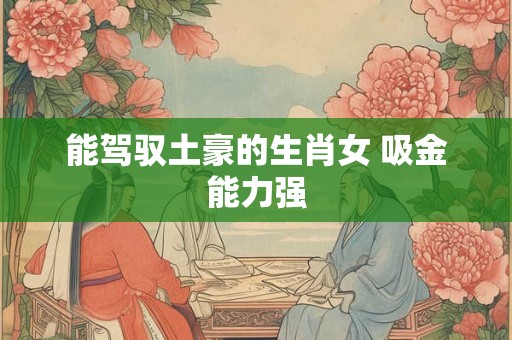 能驾驭土豪的生肖女 吸金能力强 能驾驭土豪的生肖女 吸金能力强