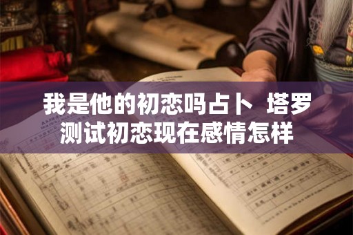 我是他的初恋吗占卜  塔罗测试初恋现在感情怎样