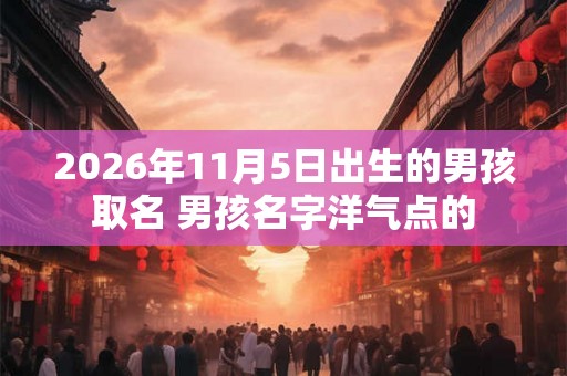 2026年11月5日出生的男孩取名 男孩名字洋气点的 2026年11月5日出生的男孩取名 男孩名字洋气点的