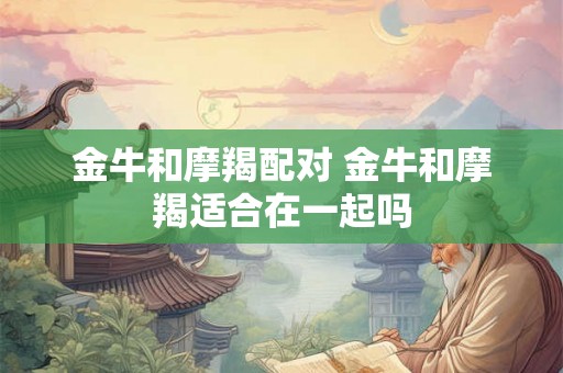 金牛和摩羯配对 金牛和摩羯适合在一起吗