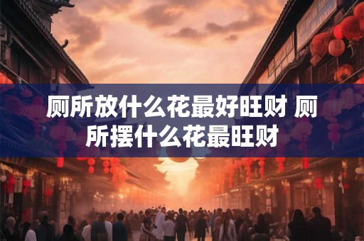 厕所放什么花最好旺财 厕所摆什么花最旺财