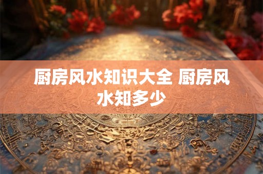 厨房风水知识大全 厨房风水知多少