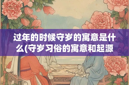 过年的时候守岁的寓意是什么(守岁习俗的寓意和起源,你知道吗?) 过年的时候守岁的寓意是什么(守岁习俗的寓意和起源,你知道吗?)