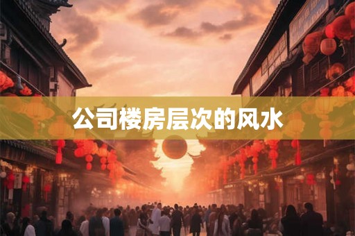 公司楼房层次的风水 公司楼房层次的风水