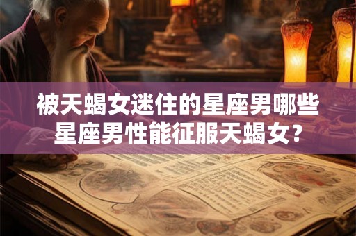 被天蝎女迷住的星座男哪些星座男性能征服天蝎女？