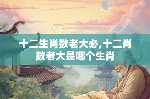 十二生肖数老大必,十二肖数老大是哪个生肖