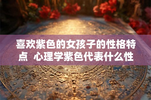 喜欢紫色的女孩子的性格特点  心理学紫色代表什么性格
